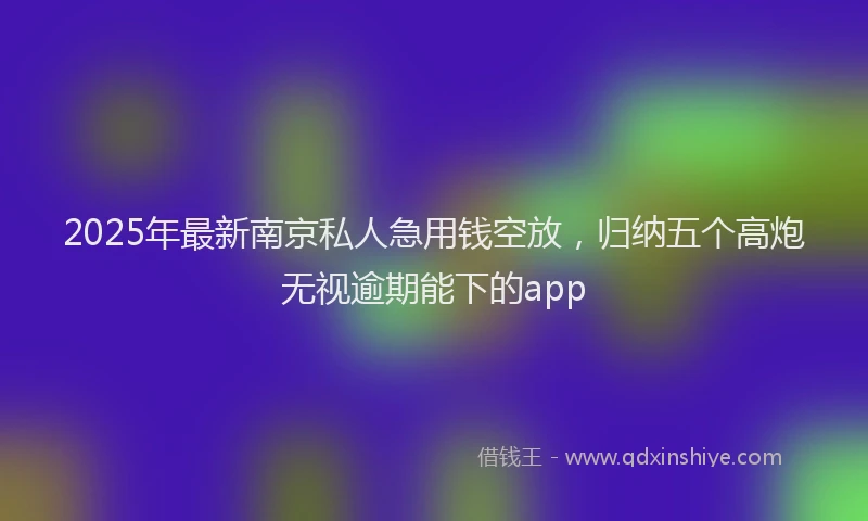 2025年最新南京私人急用钱空放，归纳五个高炮无视逾期能下的app