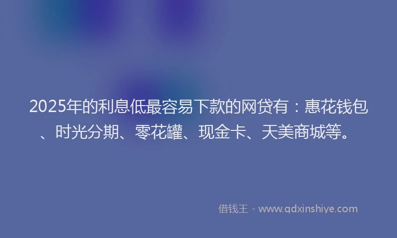 2025年的利息低最容易下款的网贷有：惠花钱包、时光分期、零花罐、现金卡、天美商城等。