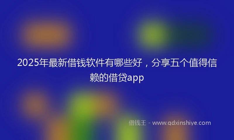 2025年最新借钱软件有哪些好，分享五个值得信赖的借贷app
