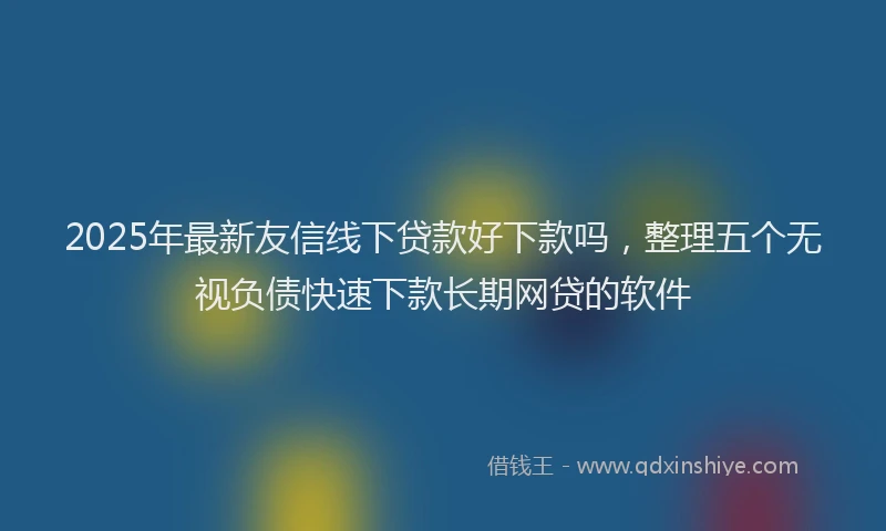 2025年最新友信线下贷款好下款吗，整理五个无视负债快速下款长期网贷的软件
