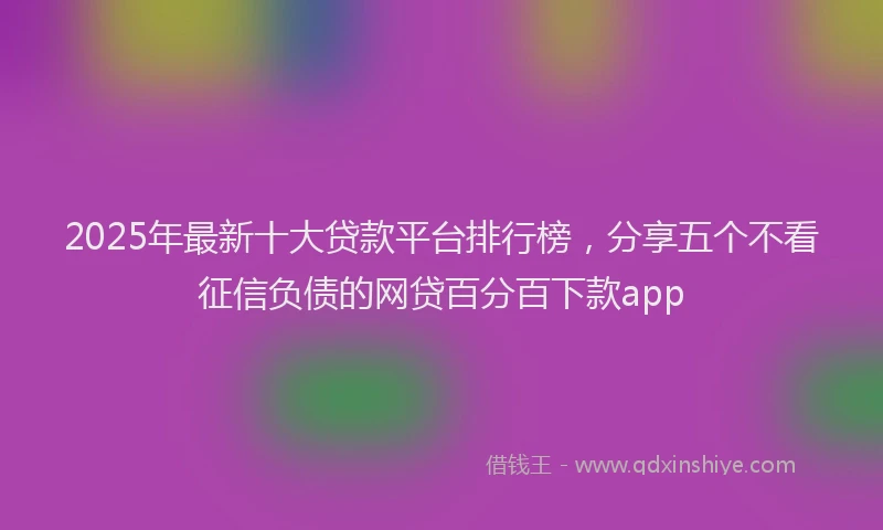 2025年最新十大贷款平台排行榜，分享五个不看征信负债的网贷百分百下款app