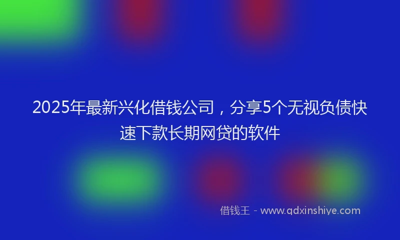 2025年最新兴化借钱公司，分享5个无视负债快速下款长期网贷的软件