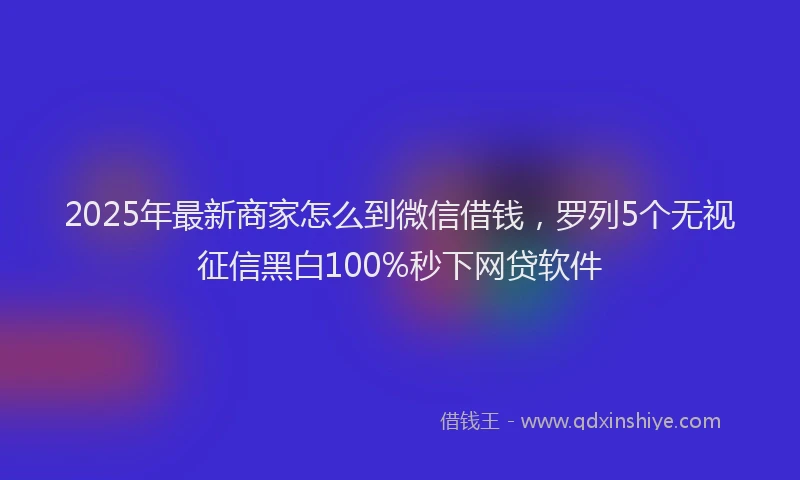 2025年最新商家怎么到微信借钱，罗列5个无视征信黑白100%秒下网贷软件
