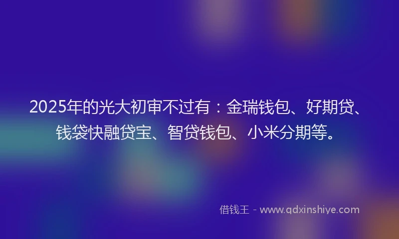 2025年的光大初审不过有：金瑞钱包、好期贷、钱袋快融贷宝、智贷钱包、小米分期等。