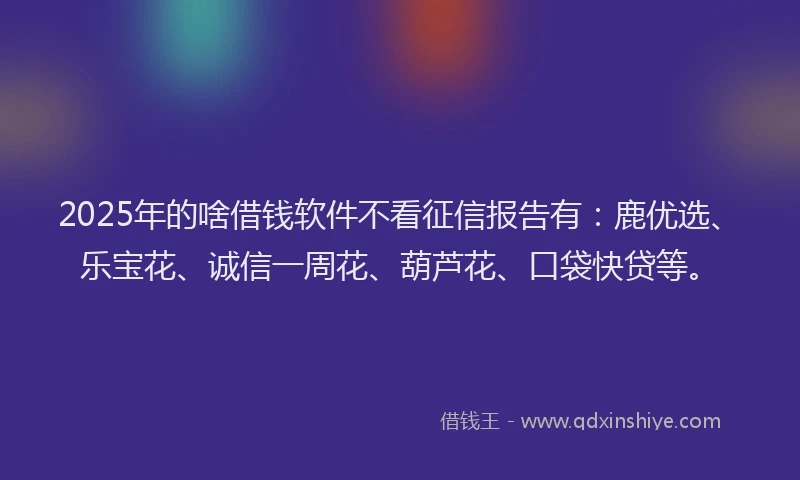 2025年的啥借钱软件不看征信报告有：鹿优选、乐宝花、诚信一周花、葫芦花、口袋快贷等。