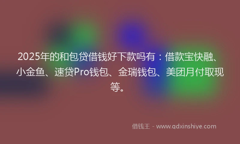2025年的和包贷借钱好下款吗有：借款宝快融、小金鱼、速贷Pro钱包、金瑞钱包、美团月付取现等。