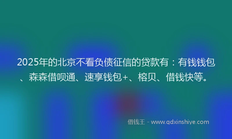 2025年的北京不看负债征信的贷款有：有钱钱包、森森借呗通、速享钱包+、榕贝、借钱快等。