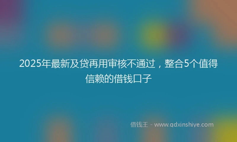 2025年最新及贷再用审核不通过，整合5个值得信赖的借钱口子