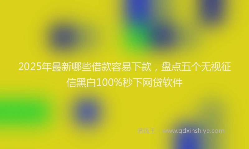 2025年最新哪些借款容易下款，盘点五个无视征信黑白100%秒下网贷软件
