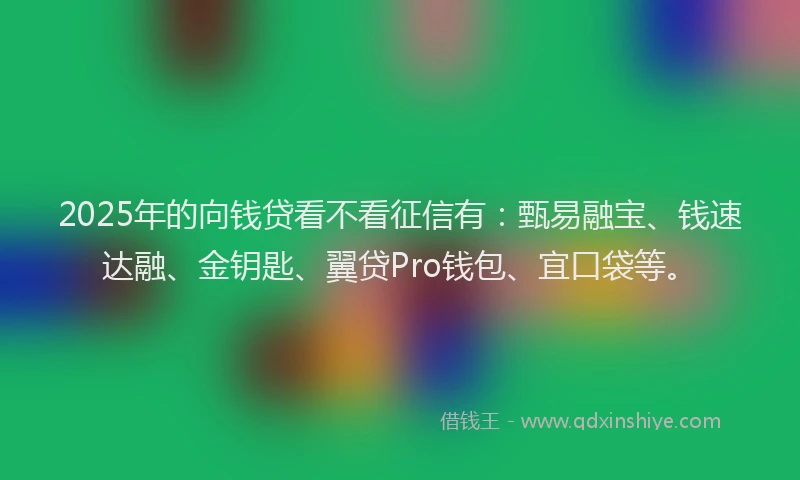2025年的向钱贷看不看征信有：甄易融宝、钱速达融、金钥匙、翼贷Pro钱包、宜口袋等。