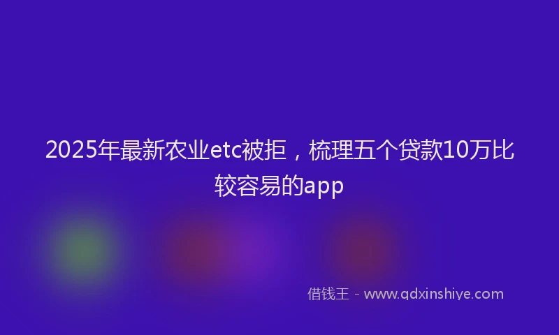 2025年最新农业etc被拒，梳理五个贷款10万比较容易的app