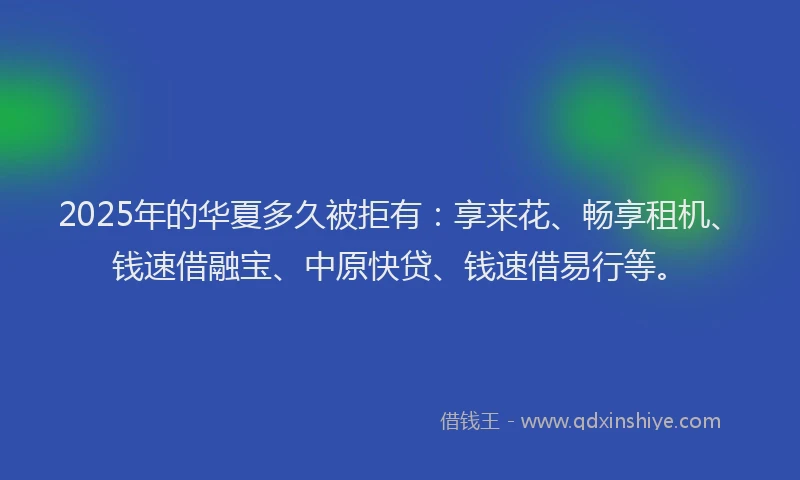 2025年的华夏多久被拒有：享来花、畅享租机、钱速借融宝、中原快贷、钱速借易行等。