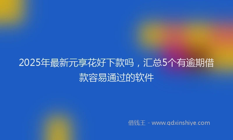 2025年最新元享花好下款吗，汇总5个有逾期借款容易通过的软件