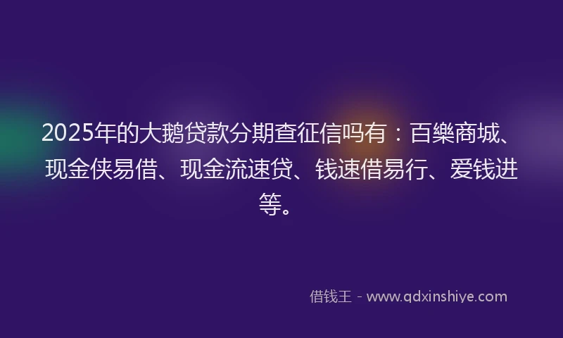 2025年的大鹅贷款分期查征信吗有：百樂商城、现金侠易借、现金流速贷、钱速借易行、爱钱进等。