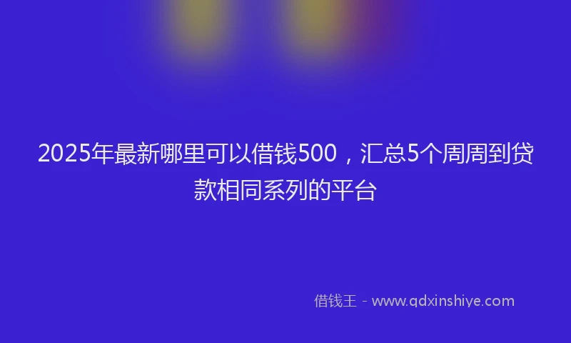 2025年最新哪里可以借钱500，汇总5个周周到贷款相同系列的平台