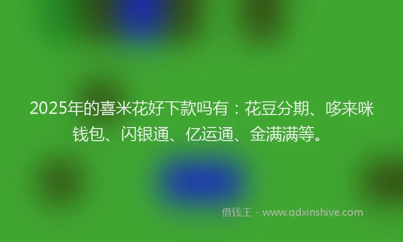 2025年的喜米花好下款吗有：花豆分期、哆来咪钱包、闪银通、亿运通、金满满等。