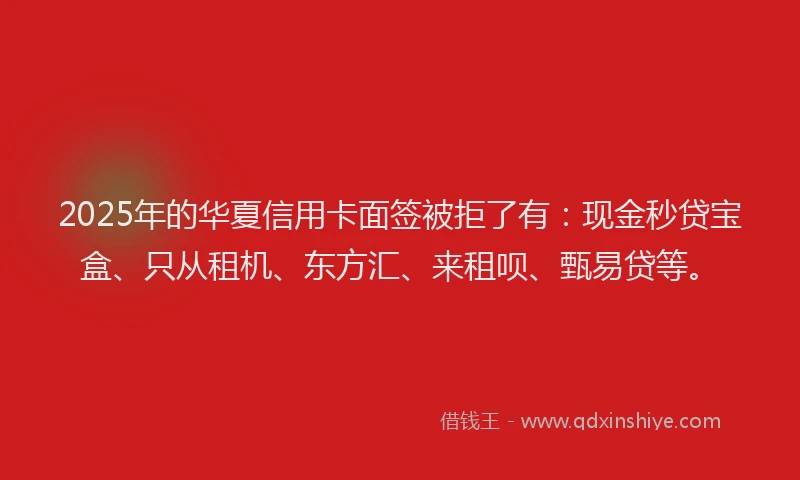 2025年的华夏信用卡面签被拒了有：现金秒贷宝盒、只从租机、东方汇、来租呗、甄易贷等。