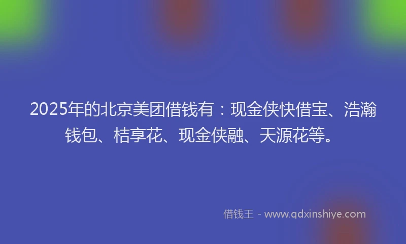 2025年的北京美团借钱有：现金侠快借宝、浩瀚钱包、桔享花、现金侠融、天源花等。
