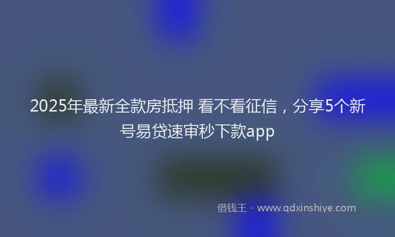 2025年最新全款房抵押 看不看征信，分享5个新号易贷速审秒下款app