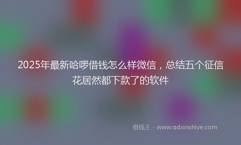 2025年最新哈啰借钱怎么样微信，总结五个征信花居然都下款了的软件