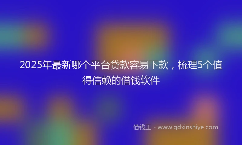 2025年最新哪个平台贷款容易下款，梳理5个值得信赖的借钱软件