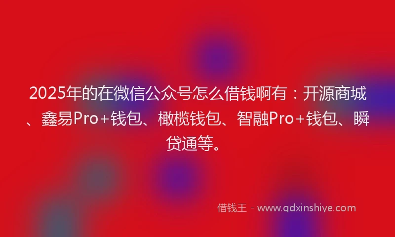 2025年的在微信公众号怎么借钱啊有：开源商城、鑫易Pro+钱包、橄榄钱包、智融Pro+钱包、瞬贷通等。