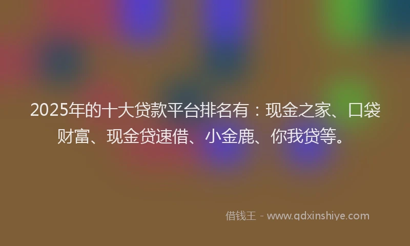2025年的十大贷款平台排名有：现金之家、口袋财富、现金贷速借、小金鹿、你我贷等。