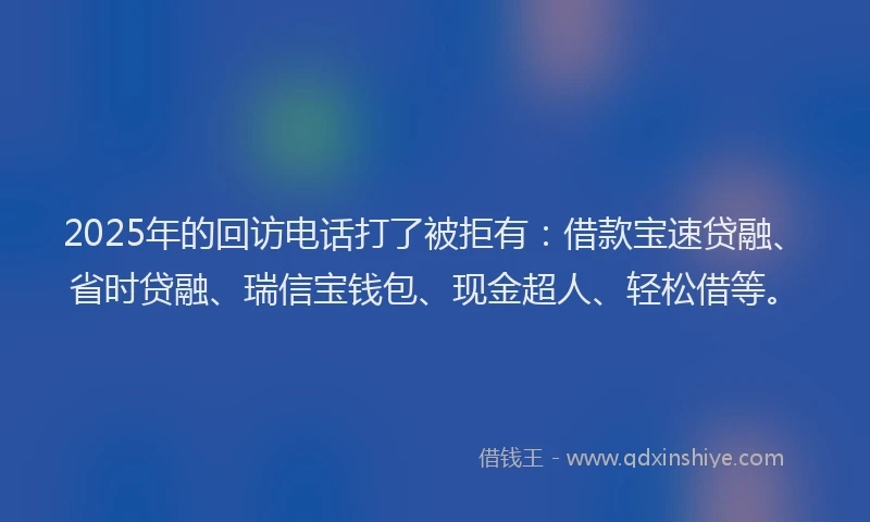 2025年的回访电话打了被拒有：借款宝速贷融、省时贷融、瑞信宝钱包、现金超人、轻松借等。