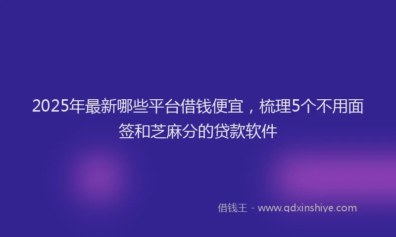 2025年最新哪些平台借钱便宜，梳理5个不用面签和芝麻分的贷款软件