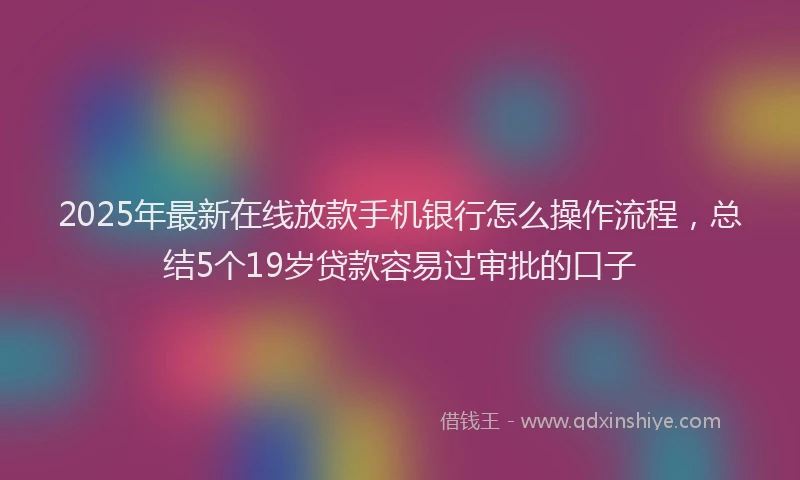 2025年最新在线放款手机银行怎么操作流程，总结5个19岁贷款容易过审批的口子
