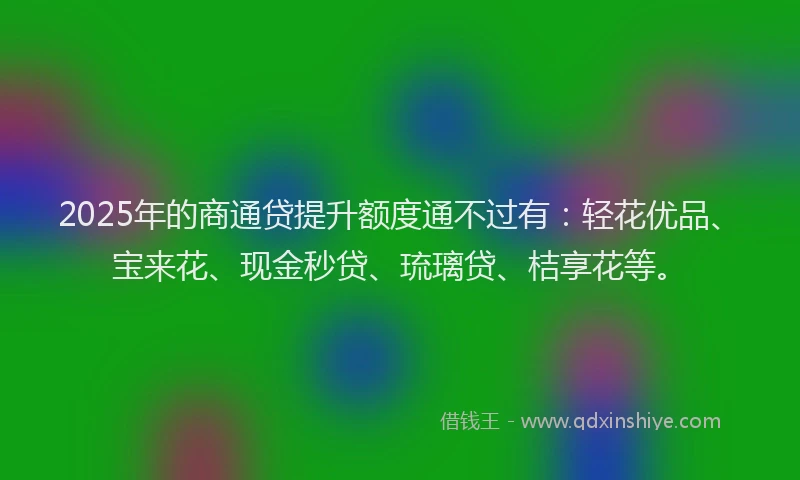 2025年的商通贷提升额度通不过有：轻花优品、宝来花、现金秒贷、琉璃贷、桔享花等。