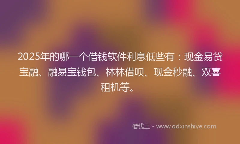 2025年的哪一个借钱软件利息低些有：现金易贷宝融、融易宝钱包、林林借呗、现金秒融、双喜租机等。