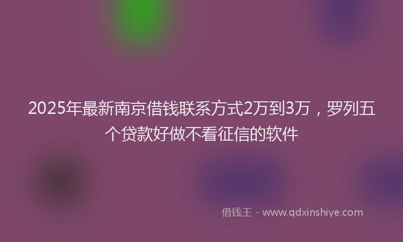 2025年最新南京借钱联系方式2万到3万，罗列五个贷款好做不看征信的软件