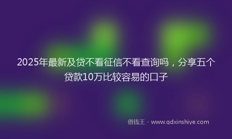 2025年最新及贷不看征信不看查询吗，分享五个贷款10万比较容易的口子