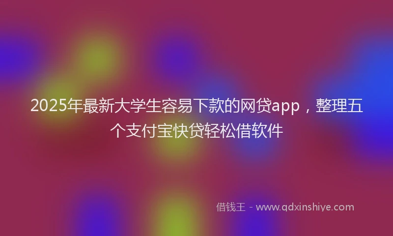 2025年最新大学生容易下款的网贷app，整理五个支付宝快贷轻松借软件