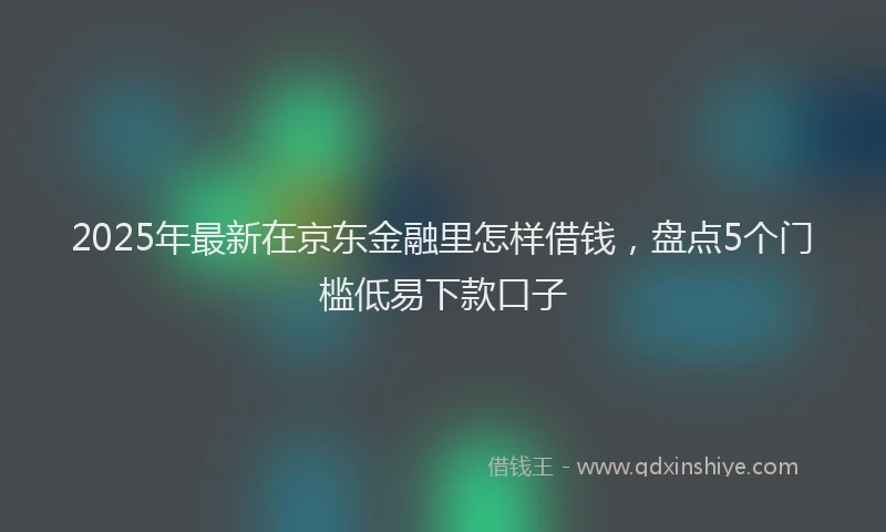 2025年最新在京东金融里怎样借钱，盘点5个门槛低易下款口子
