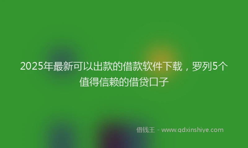 2025年最新可以出款的借款软件下载，罗列5个值得信赖的借贷口子