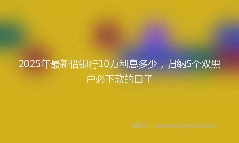 2025年最新借银行10万利息多少，归纳5个双黑户必下款的口子