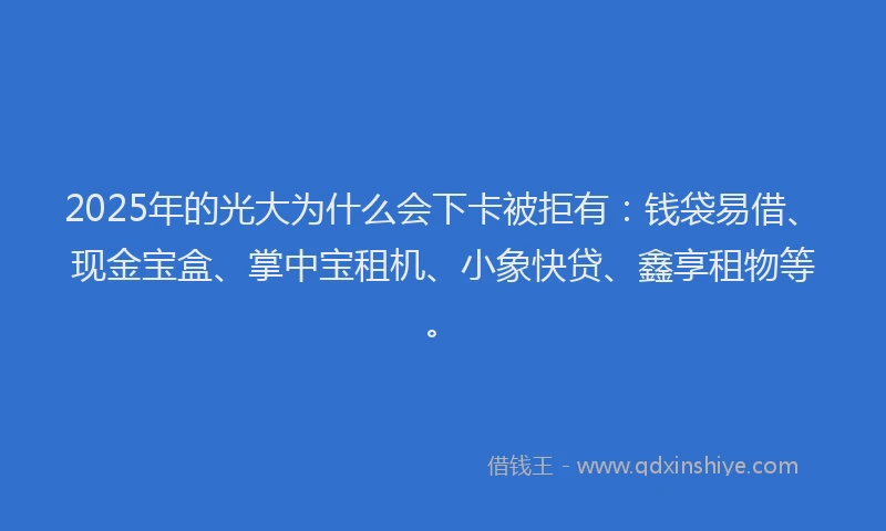 2025年的光大为什么会下卡被拒有：钱袋易借、现金宝盒、掌中宝租机、小象快贷、鑫享租物等。