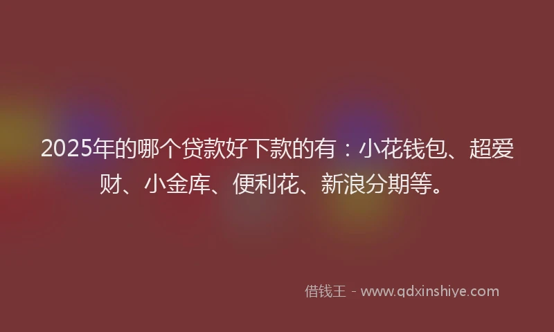 2025年的哪个贷款好下款的有：小花钱包、超爱财、小金库、便利花、新浪分期等。