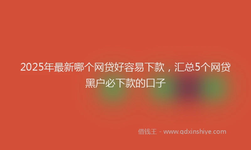 2025年最新哪个网贷好容易下款，汇总5个网贷黑户必下款的口子