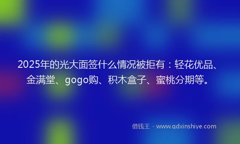 2025年的光大面签什么情况被拒有：轻花优品、金满堂、gogo购、积木盒子、蜜桃分期等。