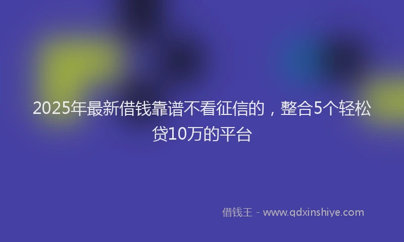 2025年最新借钱靠谱不看征信的，整合5个轻松贷10万的平台