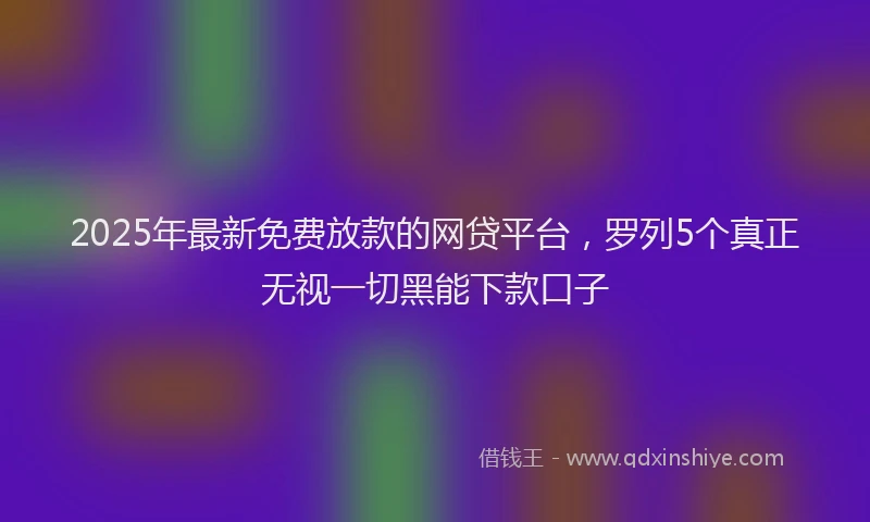 2025年最新免费放款的网贷平台，罗列5个真正无视一切黑能下款口子