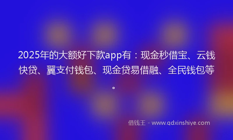 2025年的大额好下款app有：现金秒借宝、云钱快贷、翼支付钱包、现金贷易借融、全民钱包等。