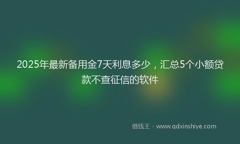 2025年最新备用金7天利息多少，汇总5个小额贷款不查征信的软件