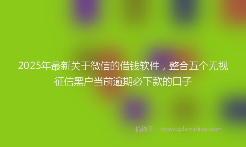2025年最新关于微信的借钱软件，整合五个无视征信黑户当前逾期必下款的口子