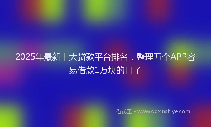 2025年最新十大贷款平台排名，整理五个APP容易借款1万块的口子