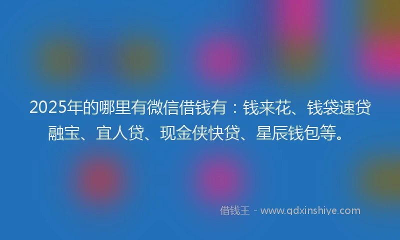 2025年的哪里有微信借钱有：钱来花、钱袋速贷融宝、宜人贷、现金侠快贷、星辰钱包等。