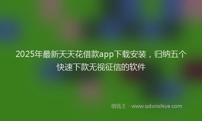 2025年最新天天花借款app下载安装，归纳五个快速下款无视征信的软件